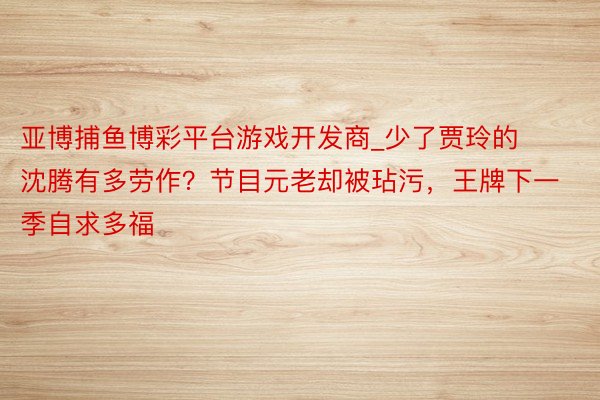 亚博捕鱼博彩平台游戏开发商_少了贾玲的沈腾有多劳作？节目元老却被玷污，王牌下一季自求多福