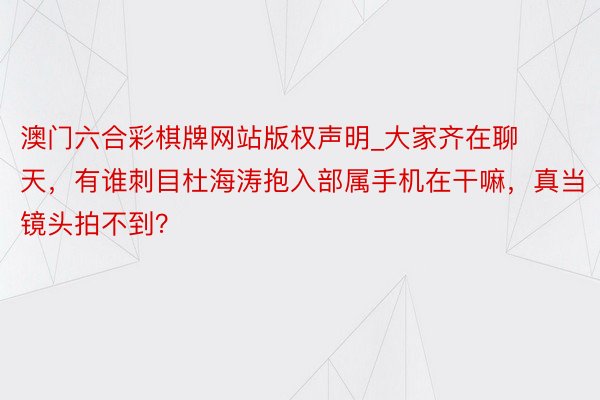 澳门六合彩棋牌网站版权声明_大家齐在聊天，有谁刺目杜海涛抱入部属手机在干嘛，真当镜头拍不到？