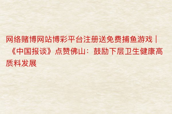 网络赌博网站博彩平台注册送免费捕鱼游戏 | 《中国报谈》点赞佛山：鼓励下层卫生健康高质料发展