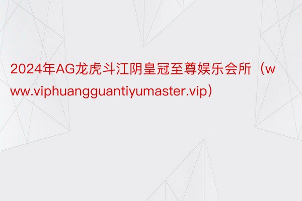 2024年AG龙虎斗江阴皇冠至尊娱乐会所（www.viphuangguantiyumaster.vip）