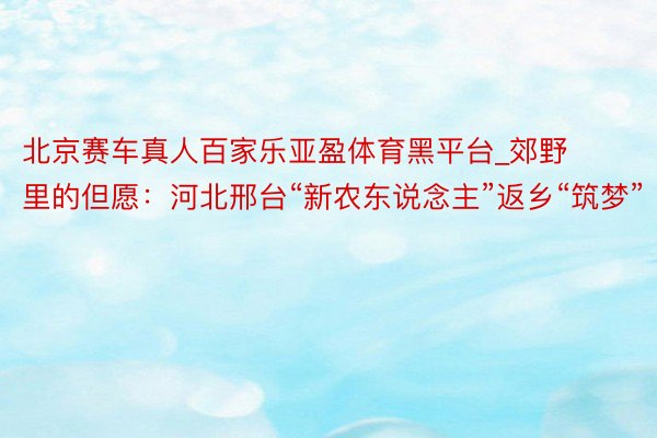 北京赛车真人百家乐亚盈体育黑平台_郊野里的但愿：河北邢台“新农东说念主”返乡“筑梦”