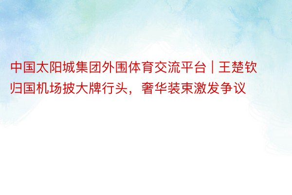 中国太阳城集团外围体育交流平台 | 王楚钦归国机场披大牌行头，奢华装束激发争议