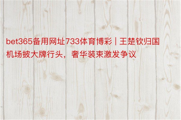 bet365备用网址733体育博彩 | 王楚钦归国机场披大牌行头，奢华装束激发争议