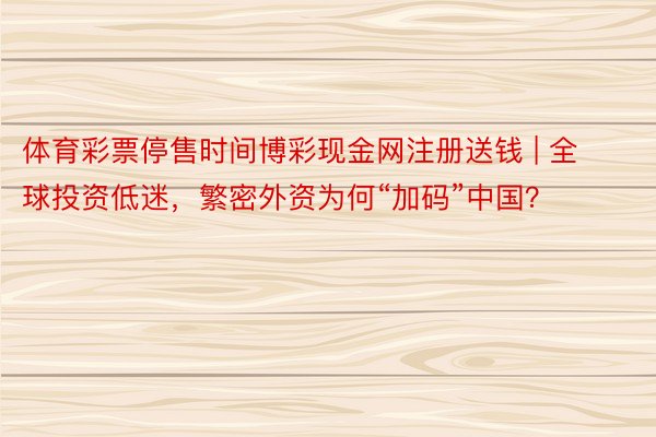 体育彩票停售时间博彩现金网注册送钱 | 全球投资低迷，繁密外资为何“加码”中国？