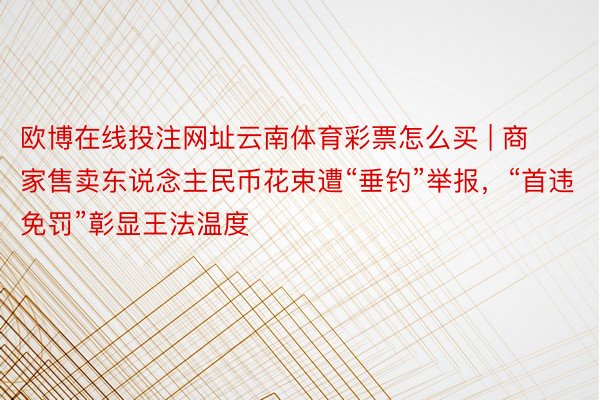 欧博在线投注网址云南体育彩票怎么买 | 商家售卖东说念主民币花束遭“垂钓”举报，“首违免罚”彰显王法温度