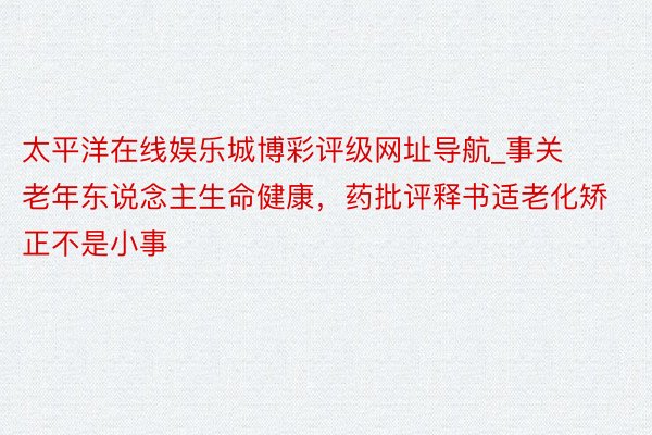 太平洋在线娱乐城博彩评级网址导航_事关老年东说念主生命健康，药批评释书适老化矫正不是小事