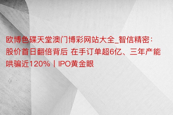 欧博色碟天堂澳门博彩网站大全_智信精密：股价首日翻倍背后 在手订单超6亿、三年产能哄骗近120%丨IPO黄金眼