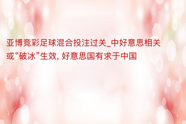 亚博竞彩足球混合投注过关_中好意思相关或“破冰”生效, 好意思国有求于中国