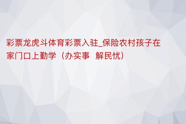 彩票龙虎斗体育彩票入驻_保险农村孩子在家门口上勤学（办实事  解民忧）