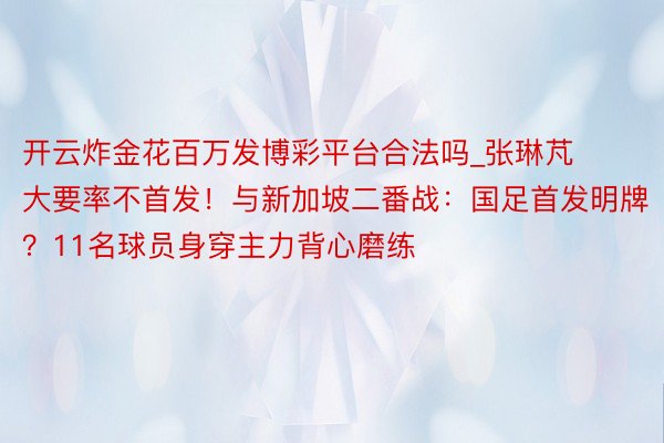 开云炸金花百万发博彩平台合法吗_张琳芃大要率不首发！与新加坡二番战：国足首发明牌？11名球员身穿主力背心磨练