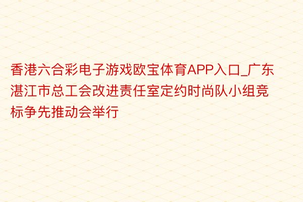 香港六合彩电子游戏欧宝体育APP入口_广东湛江市总工会改进责任室定约时尚队小组竞标争先推动会举行