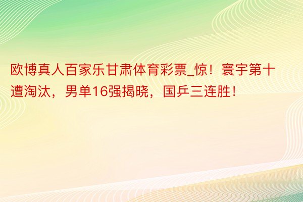 欧博真人百家乐甘肃体育彩票_惊！寰宇第十遭淘汰，男单16强揭晓，国乒三连胜！