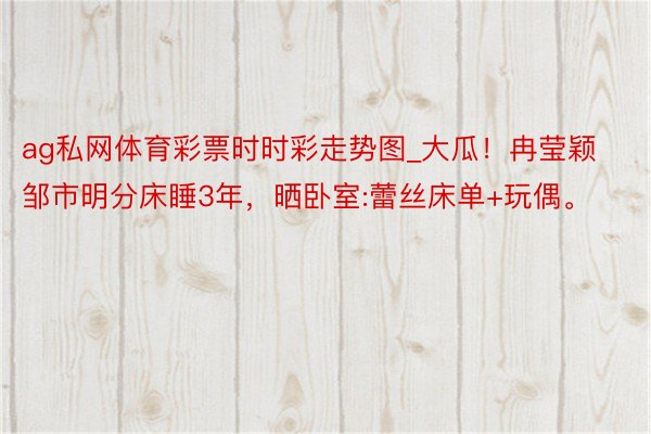 ag私网体育彩票时时彩走势图_大瓜！冉莹颖邹市明分床睡3年，晒卧室:蕾丝床单+玩偶。