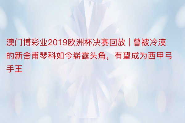 澳门博彩业2019欧洲杯决赛回放 | 曾被冷漠的新舍甫琴科如今崭露头角，有望成为西甲弓手王