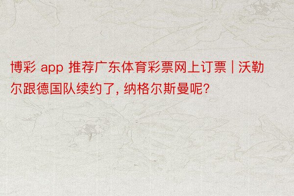 博彩 app 推荐广东体育彩票网上订票 | 沃勒尔跟德国队续约了, 纳格尔斯曼呢?