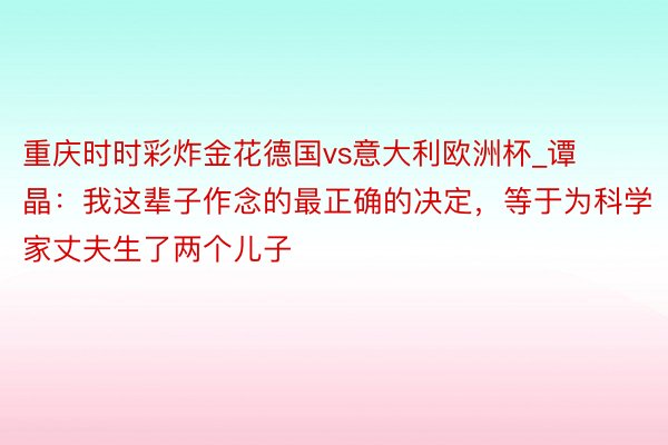 重庆时时彩炸金花德国vs意大利欧洲杯_谭晶：我这辈子作念的最正确的决定，等于为科学家丈夫生了两个儿子