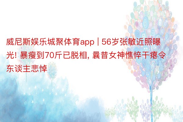 威尼斯娱乐城聚体育app | 56岁张敏近照曝光! 暴瘦到70斤已脱相, 曩昔女神憔悴干瘪令东谈主悲悼