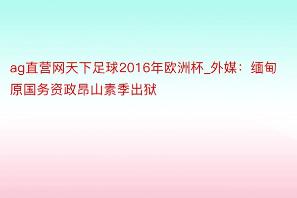 ag直营网天下足球2016年欧洲杯_外媒：缅甸原国务资政昂山素季出狱