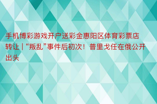 手机博彩游戏开户送彩金惠阳区体育彩票店转让 | “叛乱”事件后初次！普里戈任在俄公开出头