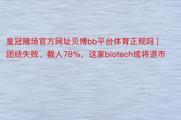 皇冠赌场官方网址贝博bb平台体育正规吗 | 团结失败、裁人78%，这家biotech或将退市