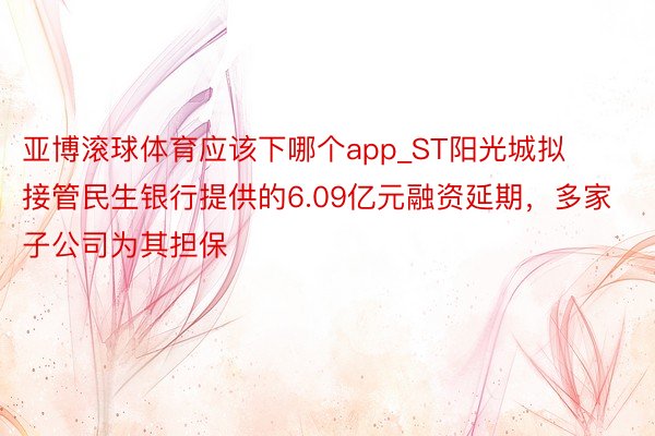 亚博滚球体育应该下哪个app_ST阳光城拟接管民生银行提供的6.09亿元融资延期，多家子公司为其担保