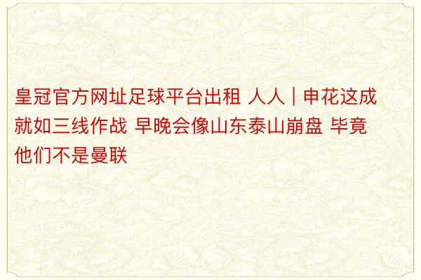 皇冠官方网址足球平台出租 人人 | 申花这成就如三线作战 早晚会像山东泰山崩盘 毕竟他们不是曼联