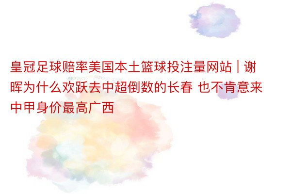 皇冠足球赔率美国本土篮球投注量网站 | 谢晖为什么欢跃去中超倒数的长春 也不肯意来中甲身价最高广西