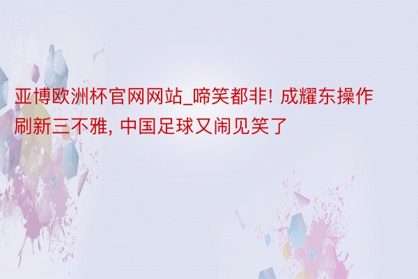 亚博欧洲杯官网网站_啼笑都非! 成耀东操作刷新三不雅, 中国足球又闹见笑了