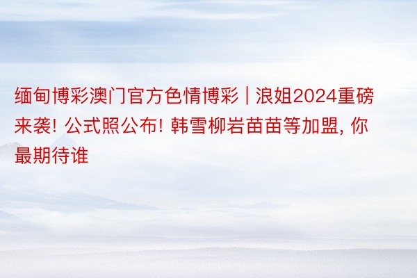 缅甸博彩澳门官方色情博彩 | 浪姐2024重磅来袭! 公式照公布! 韩雪柳岩苗苗等加盟, 你最期待谁