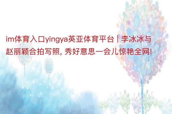 im体育入口yingya英亚体育平台 | 李冰冰与赵丽颖合拍写照, 秀好意思一会儿惊艳全网!