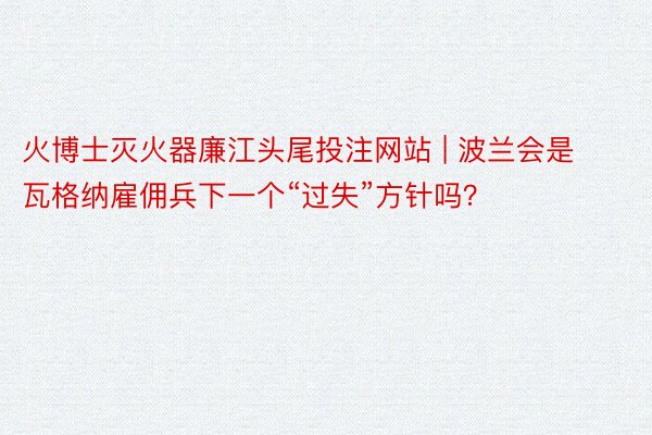 火博士灭火器廉江头尾投注网站 | 波兰会是瓦格纳雇佣兵下一个“过失”方针吗？