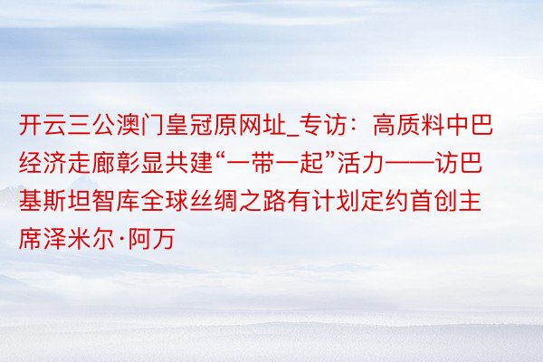 开云三公澳门皇冠原网址_专访：高质料中巴经济走廊彰显共建“一带一起”活力——访巴基斯坦智库全球丝绸之路有计划定约首创主席泽米尔·阿万