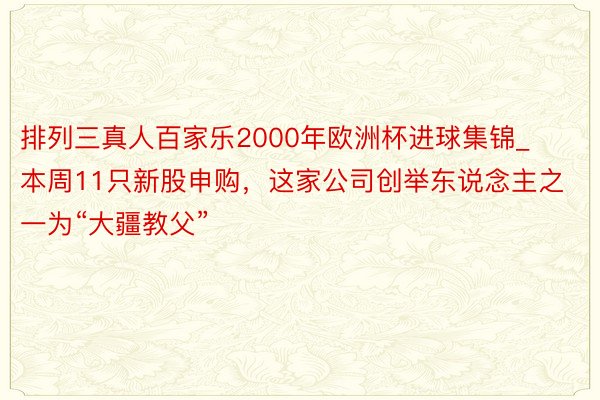 排列三真人百家乐2000年欧洲杯进球集锦_本周11只新股申购，这家公司创举东说念主之一为“大疆教父”