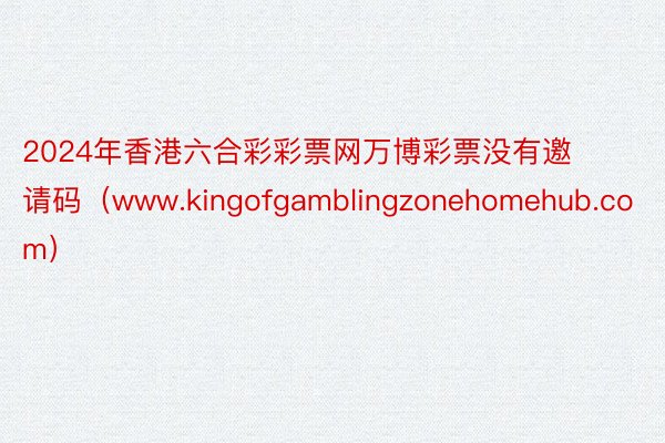 2024年香港六合彩彩票网万博彩票没有邀请码（www.kingofgamblingzonehomehub.com）