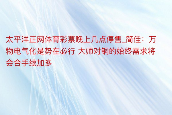 太平洋正网体育彩票晚上几点停售_简佳：万物电气化是势在必行 大师对铜的始终需求将会合手续加多