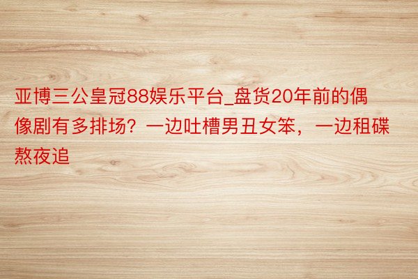 亚博三公皇冠88娱乐平台_盘货20年前的偶像剧有多排场？一边吐槽男丑女笨，一边租碟熬夜追