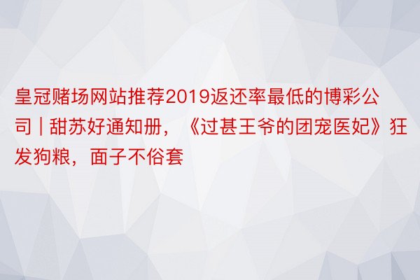 皇冠赌场网站推荐2019返还率最低的博彩公司 | 甜苏好通知册，《过甚王爷的团宠医妃》狂发狗粮，面子不俗套