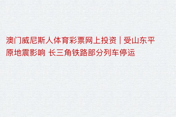 澳门威尼斯人体育彩票网上投资 | 受山东平原地震影响 长三角铁路部分列车停运