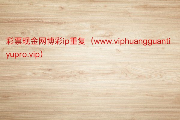 彩票现金网博彩ip重复（www.viphuangguantiyupro.vip）