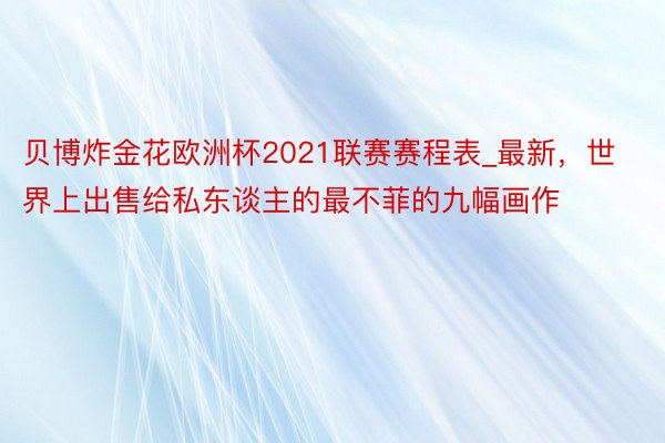 贝博炸金花欧洲杯2021联赛赛程表_最新，世界上出售给私东谈主的最不菲的九幅画作