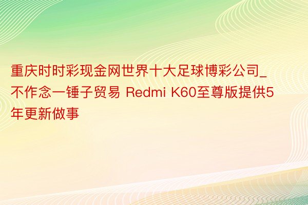 重庆时时彩现金网世界十大足球博彩公司_不作念一锤子贸易 Redmi K60至尊版提供5年更新做事