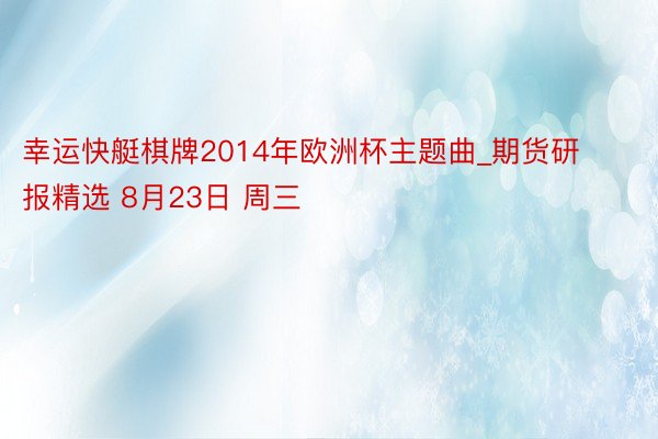 幸运快艇棋牌2014年欧洲杯主题曲_期货研报精选 8月23日 周三