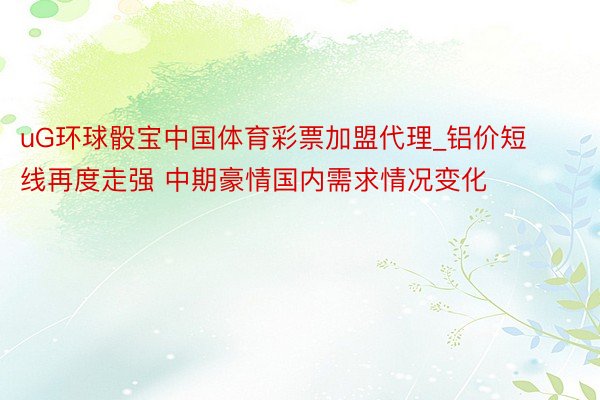 uG环球骰宝中国体育彩票加盟代理_铝价短线再度走强 中期豪情国内需求情况变化