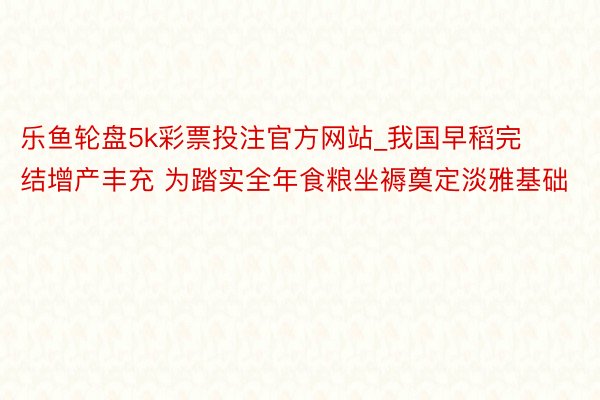 乐鱼轮盘5k彩票投注官方网站_我国早稻完结增产丰充 为踏实全年食粮坐褥奠定淡雅基础