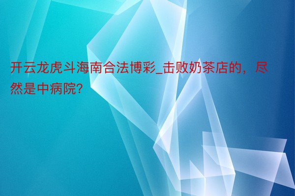 开云龙虎斗海南合法博彩_击败奶茶店的，尽然是中病院？