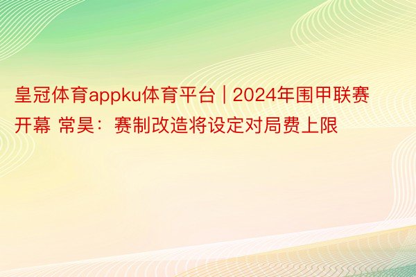 皇冠体育appku体育平台 | 2024年围甲联赛开幕 常昊：赛制改造将设定对局费上限