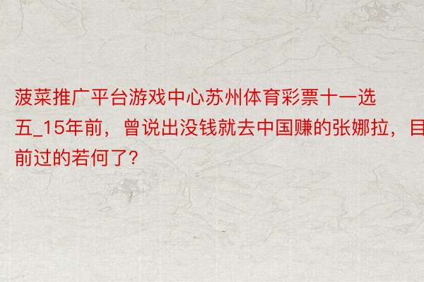 菠菜推广平台游戏中心苏州体育彩票十一选五_15年前，曾说出没钱就去中国赚的张娜拉，目前过的若何了？