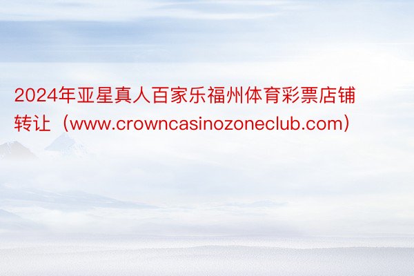 2024年亚星真人百家乐福州体育彩票店铺转让（www.crowncasinozoneclub.com）