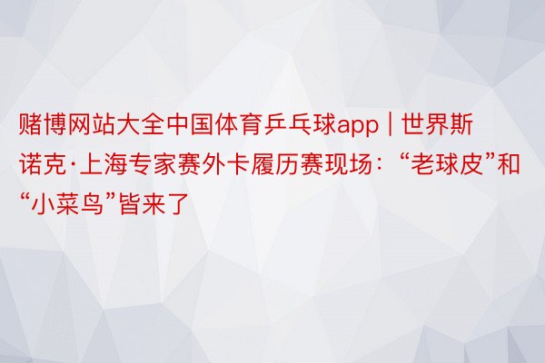 赌博网站大全中国体育乒乓球app | 世界斯诺克·上海专家赛外卡履历赛现场：“老球皮”和“小菜鸟”皆来了