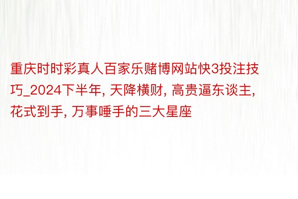 重庆时时彩真人百家乐赌博网站快3投注技巧_2024下半年, 天降横财, 高贵逼东谈主, 花式到手, 万事唾手的三大星座